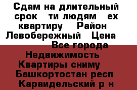 Сдам на длительный срок 6-ти людям 3-ех квартиру  › Район ­ Левобережный › Цена ­ 10 000 - Все города Недвижимость » Квартиры сниму   . Башкортостан респ.,Караидельский р-н